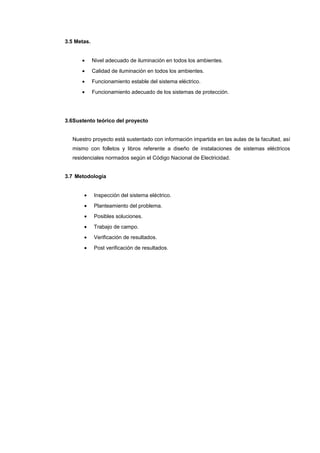 3.5 Metas.
• Nivel adecuado de iluminación en todos los ambientes.
• Calidad de iluminación en todos los ambientes.
• Funcionamiento estable del sistema eléctrico.
• Funcionamiento adecuado de los sistemas de protección.
3.6Sustento teórico del proyecto
Nuestro proyecto está sustentado con información impartida en las aulas de la facultad, así
mismo con folletos y libros referente a diseño de instalaciones de sistemas eléctricos
residenciales normados según el Código Nacional de Electricidad.
3.7 Metodología
• Inspección del sistema eléctrico.
• Planteamiento del problema.
• Posibles soluciones.
• Trabajo de campo.
• Verificación de resultados.
• Post verificación de resultados.
 