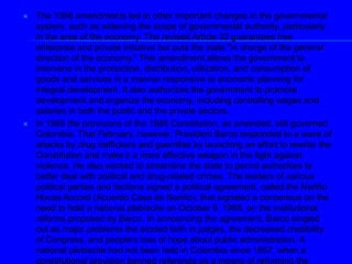 The 1968 amendments led to other important changes in the governmental system, such as widening the scope of governmental authority, particularly in the area of the economy. The revised Article 32 guarantees free enterprise and private initiative but puts the state "in charge of the general direction of the economy." This amendment allows the government to intervene in the production, distribution, utilization, and consumption of goods and services in a manner responsive to economic planning for integral development. It also authorizes the government to promote development and organize the economy, including controlling wages and salaries in both the public and the private sectors. In 1988 the provisions of the 1886 Constitution, as amended, still governed Colombia. That February, however, President Barco responded to a wave of attacks by drug traffickers and guerrillas by launching an effort to rewrite the Constitution and make it a more effective weapon in the fight against violence. He also wanted to streamline the state to permit authorities to better deal with political and drug-related crimes. The leaders of various political parties and factions signed a political agreement, called the Nariño House Accord (Acuerdo Casa de Nariño), that signaled a consensus on the need to hold a national plebiscite on October 9, 1988, on the institutional reforms proposed by Barco. In announcing the agreement, Barco singled out as major problems the eroded faith in judges, the decreased credibility of Congress, and people's loss of hope about public administration. A national plebiscite had not been held in Colombia since 1957, when a constitutional provision banned referenda as a means of reforming the Constitution on major social, political, and economic issues. Municipal elections held in March 1988 determined the party composition of a fifty-member panel, called the Institutional Readjustment Commission, whose purpose was to ask voters to approve constitutional changes in the planned October plebiscite. The Nariño House Accord was suspended in April 1988, however, as a result of a decision by the Council of State (Consejo de Estado)-- the highest court on constitutional and administrative matters-- that the holding of a plebiscite would have raised a constitutional problem. According to the ruling, only Congress may revise the Constitution (a procedure that takes two years). 