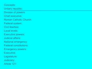 Concepts:Unitary republic:Division of powers:Chief executive:Roman Catholic Church:Federal system:Civil liberties:Local levels:Executive powers:Judicial affairs:National emergency:Federal constitutions:Emergency powers:Executive:Legislature:Judiciary:Article 121: