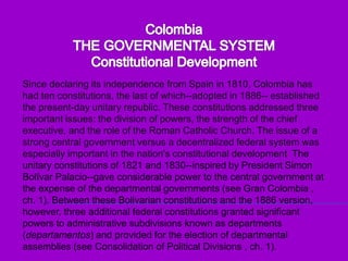 ColombiaTHE GOVERNMENTAL SYSTEMConstitutional DevelopmentSince declaring its independence from Spain in 1810, Colombia has had ten constitutions, the last of which--adopted in 1886-- established the present-day unitary republic. These constitutions addressed three important issues: the division of powers, the strength of the chief executive, and the role of the Roman Catholic Church. The issue of a strong central government versus a decentralized federal system was especially important in the nation's constitutional development. The unitary constitutions of 1821 and 1830--inspired by President Simon Bolívar Palacio--gave considerable power to the central government at the expense of the departmental governments (see Gran Colombia , ch. 1). Between these Bolivarian constitutions and the 1886 version, however, three additional federal constitutions granted significant powers to administrative subdivisions known as departments (departamentos) and provided for the election of departmental assemblies (see Consolidation of Political Divisions , ch. 1). 