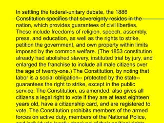     In settling the federal-unitary debate, the 1886 Constitution specifies that sovereignty resides in the nation, which provides guarantees of civil liberties. These include freedoms of religion, speech, assembly, press, and education, as well as the rights to strike, petition the government, and own property within limits imposed by the common welfare. (The 1853 constitution already had abolished slavery, instituted trial by jury, and enlarged the franchise to include all male citizens over the age of twenty-one.) The Constitution, by noting that labor is a social obligation-- protected by the state--guarantees the right to strike, except in the public service. The Constitution, as amended, also gives all citizens a legal right to vote if they are at least eighteen years old, have a citizenship card, and are registered to vote. The Constitution prohibits members of the armed forces on active duty, members of the National Police, and individuals legally deprived of their political rights from participating in any political activities, including voting. Individuals holding administrative positions in the government also are barred from political activities, although they can vote. 