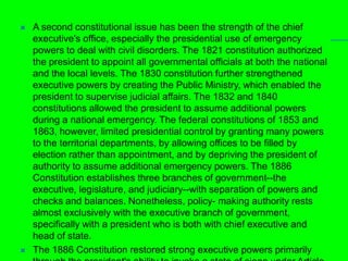 A second constitutional issue has been the strength of the chief executive's office, especially the presidential use of emergency powers to deal with civil disorders. The 1821 constitution authorized the president to appoint all governmental officials at both the national and the local levels. The 1830 constitution further strengthened executive powers by creating the Public Ministry, which enabled the president to supervise judicial affairs. The 1832 and 1840 constitutions allowed the president to assume additional powers during a national emergency. The federal constitutions of 1853 and 1863, however, limited presidential control by granting many powers to the territorial departments, by allowing offices to be filled by election rather than appointment, and by depriving the president of authority to assume additional emergency powers. The 1886 Constitution establishes three branches of government--the executive, legislature, and judiciary--with separation of powers and checks and balances. Nonetheless, policy- making authority rests almost exclusively with the executive branch of government, specifically with a president who is both with chief executive and head of state. The 1886 Constitution restored strong executive powers primarily through the president's ability to invoke a state of siege under Article 121 and a state of emergency (estatuto de emergencia) under Article 122. The president may declare a state of siege for all or part of the republic in the event of foreign war or domestic disturbance. Such a declaration, however, requires the signatures of all of the government's thirteen ministers. A 1961 constitutional amendment also requires that Congress remain in permanent session during a state of siege, although it may not contravene the president's decrees. Under a state of siege, a president may issue decrees having the same force as legislation and may suspend laws incompatible with maintaining public order or waging war. 