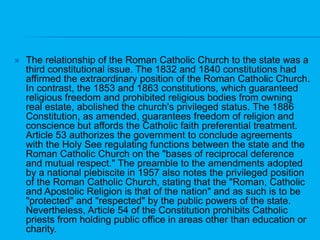 The relationship of the Roman Catholic Church to the state was a third constitutional issue. The 1832 and 1840 constitutions had affirmed the extraordinary position of the Roman Catholic Church. In contrast, the 1853 and 1863 constitutions, which guaranteed religious freedom and prohibited religious bodies from owning real estate, abolished the church's privileged status. The 1886 Constitution, as amended, guarantees freedom of religion and conscience but affords the Catholic faith preferential treatment. Article 53 authorizes the government to conclude agreements with the Holy See regulating functions between the state and the Roman Catholic Church on the "bases of reciprocal deference and mutual respect." The preamble to the amendments adopted by a national plebiscite in 1957 also notes the privileged position of the Roman Catholic Church, stating that the "Roman, Catholic and Apostolic Religion is that of the nation" and as such is to be "protected" and "respected" by the public powers of the state. Nevertheless, Article 54 of the Constitution prohibits Catholic priests from holding public office in areas other than education or charity. 