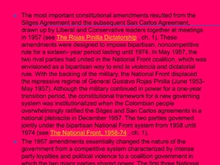 The most important constitutional amendments resulted from the Sitges Agreement and the subsequent San Carlos Agreement, drawn up by Liberal and Conservative leaders together at meetings in 1957 (see The Rojas Pinilla Dictatorship , ch. 1). These amendments were designed to impose bipartisan, noncompetitive rule for a sixteen- year period lasting until 1974. In May 1957, the two rival parties had united in the National Front coalition, which was envisioned as a bipartisan way to end la violencia and dictatorial rule. With the backing of the military, the National Front displaced the repressive regime of General Gustavo Rojas Pinilla (June 1953-May 1957). Although the military continued in power for a one-year transition period, the constitutional framework for a new governing system was institutionalized when the Colombian people overwhelmingly ratified the Sitges and San Carlos agreements in a national plebiscite in December 1957. The two parties governed jointly under the bipartisan National Front system from 1958 until 1974 (see The National Front, 1958-74 , ch. 1). The 1957 amendments essentially changed the nature of the government from a competitive system characterized by intense party loyalties and political violence to a coalition government in which the two major parties shared power. The first three National Front presidents succeeded in keeping the peace between the parties and in committing the country to far-reaching social and economic reforms. By the mid-1960s, la violencia had been reduced largely to banditry and an incipient guerrilla movement. In addition to ending la violencia, the National Front provided security and stability for the governmental system. The old patterns of blind partisanship and interparty hostilities declined markedly and were replaced with dialogue among leaders of the two parties. 