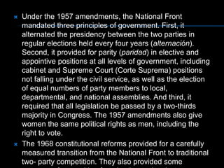 Under the 1957 amendments, the National Front mandated three principles of government. First, it alternated the presidency between the two parties in regular elections held every four years (alternación). Second, it provided for parity (paridad) in elective and appointive positions at all levels of government, including cabinet and Supreme Court (Corte Suprema) positions not falling under the civil service, as well as the election of equal numbers of party members to local, departmental, and national assemblies. And third, it required that all legislation be passed by a two-thirds majority in Congress. The 1957 amendments also give women the same political rights as men, including the right to vote. The 1968 constitutional reforms provided for a carefully measured transition from the National Front to traditional two- party competition. They also provided some measure of recognition for minority parties that previously were prohibited from participating in the government. The 1968 amendments additionally allowed for the "dismantling" (desmonte) of the National Front coalition arrangement by increasing executive powers in economic, social, and development matters. 