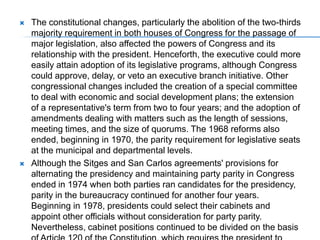 The constitutional changes, particularly the abolition of the two-thirds majority requirement in both houses of Congress for the passage of major legislation, also affected the powers of Congress and its relationship with the president. Henceforth, the executive could more easily attain adoption of its legislative programs, although Congress could approve, delay, or veto an executive branch initiative. Other congressional changes included the creation of a special committee to deal with economic and social development plans; the extension of a representative's term from two to four years; and the adoption of amendments dealing with matters such as the length of sessions, meeting times, and the size of quorums. The 1968 reforms also ended, beginning in 1970, the parity requirement for legislative seats at the municipal and departmental levels. Although the Sitges and San Carlos agreements' provisions for alternating the presidency and maintaining party parity in Congress ended in 1974 when both parties ran candidates for the presidency, parity in the bureaucracy continued for another four years. Beginning in 1978, presidents could select their cabinets and appoint other officials without consideration for party parity. Nevertheless, cabinet positions continued to be divided on the basis of Article 120 of the Constitution, which requires the president to give "adequate and equitable representation" in governmental positions to the major party not controlling the presidency. Liberal president Julio César Turbay Ayala, who took office in 1978, and Conservative president BelisarioBetancurCuartas--elected in 1982--both gave half of their cabinet positions to rival party members. Although the practice ended after President VirgilioBarco Vargas assumed office in August 1986, another president could decide to revive it. 