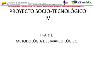 PROYECTO SOCIO-TECNOLÓGICO
IV
I PARTE
METODOLÓGIA DEL MARCO LÓGICO
 