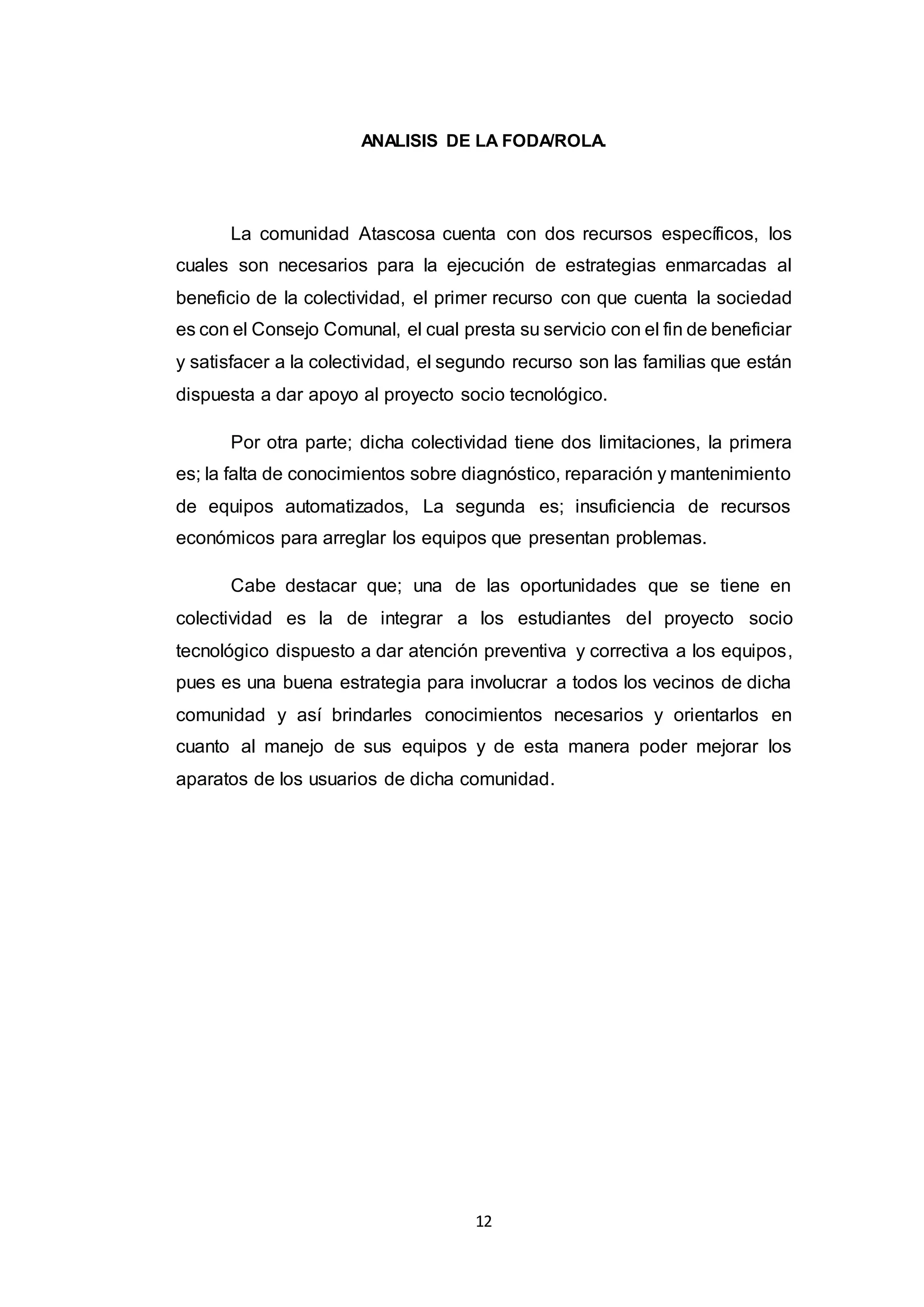 12
ANALISIS DE LA FODA/ROLA.
La comunidad Atascosa cuenta con dos recursos específicos, los
cuales son necesarios para la ejecución de estrategias enmarcadas al
beneficio de la colectividad, el primer recurso con que cuenta la sociedad
es con el Consejo Comunal, el cual presta su servicio con el fin de beneficiar
y satisfacer a la colectividad, el segundo recurso son las familias que están
dispuesta a dar apoyo al proyecto socio tecnológico.
Por otra parte; dicha colectividad tiene dos limitaciones, la primera
es; la falta de conocimientos sobre diagnóstico, reparación y mantenimiento
de equipos automatizados, La segunda es; insuficiencia de recursos
económicos para arreglar los equipos que presentan problemas.
Cabe destacar que; una de las oportunidades que se tiene en
colectividad es la de integrar a los estudiantes del proyecto socio
tecnológico dispuesto a dar atención preventiva y correctiva a los equipos,
pues es una buena estrategia para involucrar a todos los vecinos de dicha
comunidad y así brindarles conocimientos necesarios y orientarlos en
cuanto al manejo de sus equipos y de esta manera poder mejorar los
aparatos de los usuarios de dicha comunidad.
 