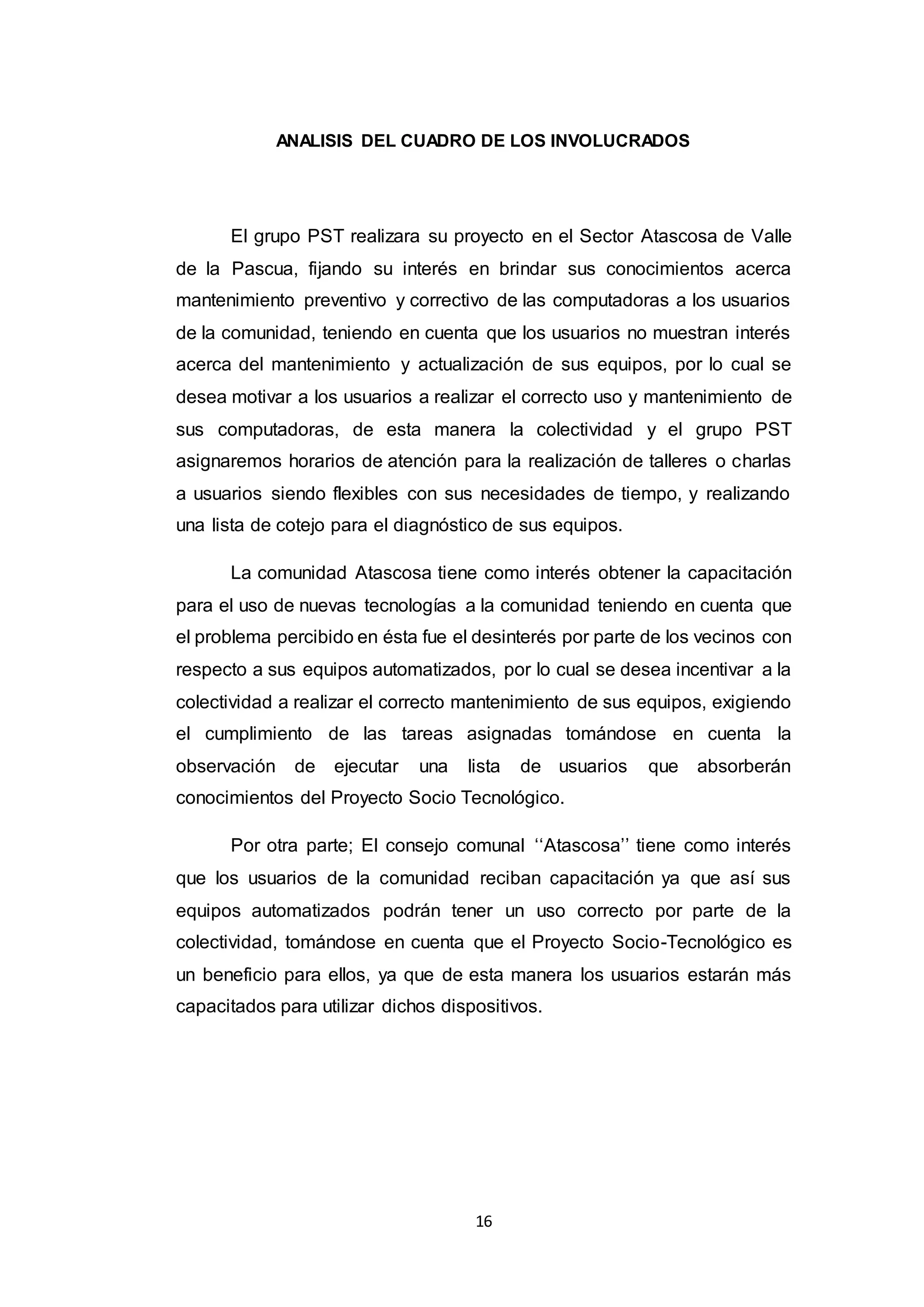 16
ANALISIS DEL CUADRO DE LOS INVOLUCRADOS
El grupo PST realizara su proyecto en el Sector Atascosa de Valle
de la Pascua, fijando su interés en brindar sus conocimientos acerca
mantenimiento preventivo y correctivo de las computadoras a los usuarios
de la comunidad, teniendo en cuenta que los usuarios no muestran interés
acerca del mantenimiento y actualización de sus equipos, por lo cual se
desea motivar a los usuarios a realizar el correcto uso y mantenimiento de
sus computadoras, de esta manera la colectividad y el grupo PST
asignaremos horarios de atención para la realización de talleres o charlas
a usuarios siendo flexibles con sus necesidades de tiempo, y realizando
una lista de cotejo para el diagnóstico de sus equipos.
La comunidad Atascosa tiene como interés obtener la capacitación
para el uso de nuevas tecnologías a la comunidad teniendo en cuenta que
el problema percibido en ésta fue el desinterés por parte de los vecinos con
respecto a sus equipos automatizados, por lo cual se desea incentivar a la
colectividad a realizar el correcto mantenimiento de sus equipos, exigiendo
el cumplimiento de las tareas asignadas tomándose en cuenta la
observación de ejecutar una lista de usuarios que absorberán
conocimientos del Proyecto Socio Tecnológico.
Por otra parte; El consejo comunal ‘‘Atascosa’’ tiene como interés
que los usuarios de la comunidad reciban capacitación ya que así sus
equipos automatizados podrán tener un uso correcto por parte de la
colectividad, tomándose en cuenta que el Proyecto Socio-Tecnológico es
un beneficio para ellos, ya que de esta manera los usuarios estarán más
capacitados para utilizar dichos dispositivos.
 