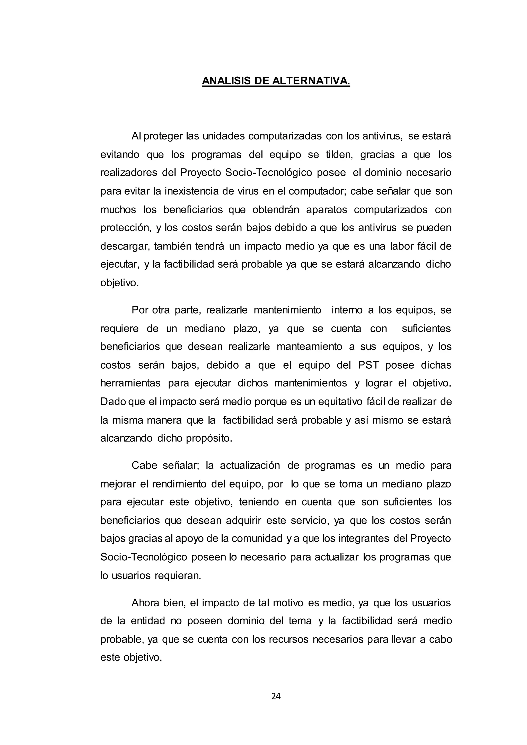 24
ANALISIS DE ALTERNATIVA.
Al proteger las unidades computarizadas con los antivirus, se estará
evitando que los programas del equipo se tilden, gracias a que los
realizadores del Proyecto Socio-Tecnológico posee el dominio necesario
para evitar la inexistencia de virus en el computador; cabe señalar que son
muchos los beneficiarios que obtendrán aparatos computarizados con
protección, y los costos serán bajos debido a que los antivirus se pueden
descargar, también tendrá un impacto medio ya que es una labor fácil de
ejecutar, y la factibilidad será probable ya que se estará alcanzando dicho
objetivo.
Por otra parte, realizarle mantenimiento interno a los equipos, se
requiere de un mediano plazo, ya que se cuenta con suficientes
beneficiarios que desean realizarle manteamiento a sus equipos, y los
costos serán bajos, debido a que el equipo del PST posee dichas
herramientas para ejecutar dichos mantenimientos y lograr el objetivo.
Dado que el impacto será medio porque es un equitativo fácil de realizar de
la misma manera que la factibilidad será probable y así mismo se estará
alcanzando dicho propósito.
Cabe señalar; la actualización de programas es un medio para
mejorar el rendimiento del equipo, por lo que se toma un mediano plazo
para ejecutar este objetivo, teniendo en cuenta que son suficientes los
beneficiarios que desean adquirir este servicio, ya que los costos serán
bajos gracias al apoyo de la comunidad y a que los integrantes del Proyecto
Socio-Tecnológico poseen lo necesario para actualizar los programas que
lo usuarios requieran.
Ahora bien, el impacto de tal motivo es medio, ya que los usuarios
de la entidad no poseen dominio del tema y la factibilidad será medio
probable, ya que se cuenta con los recursos necesarios para llevar a cabo
este objetivo.
 