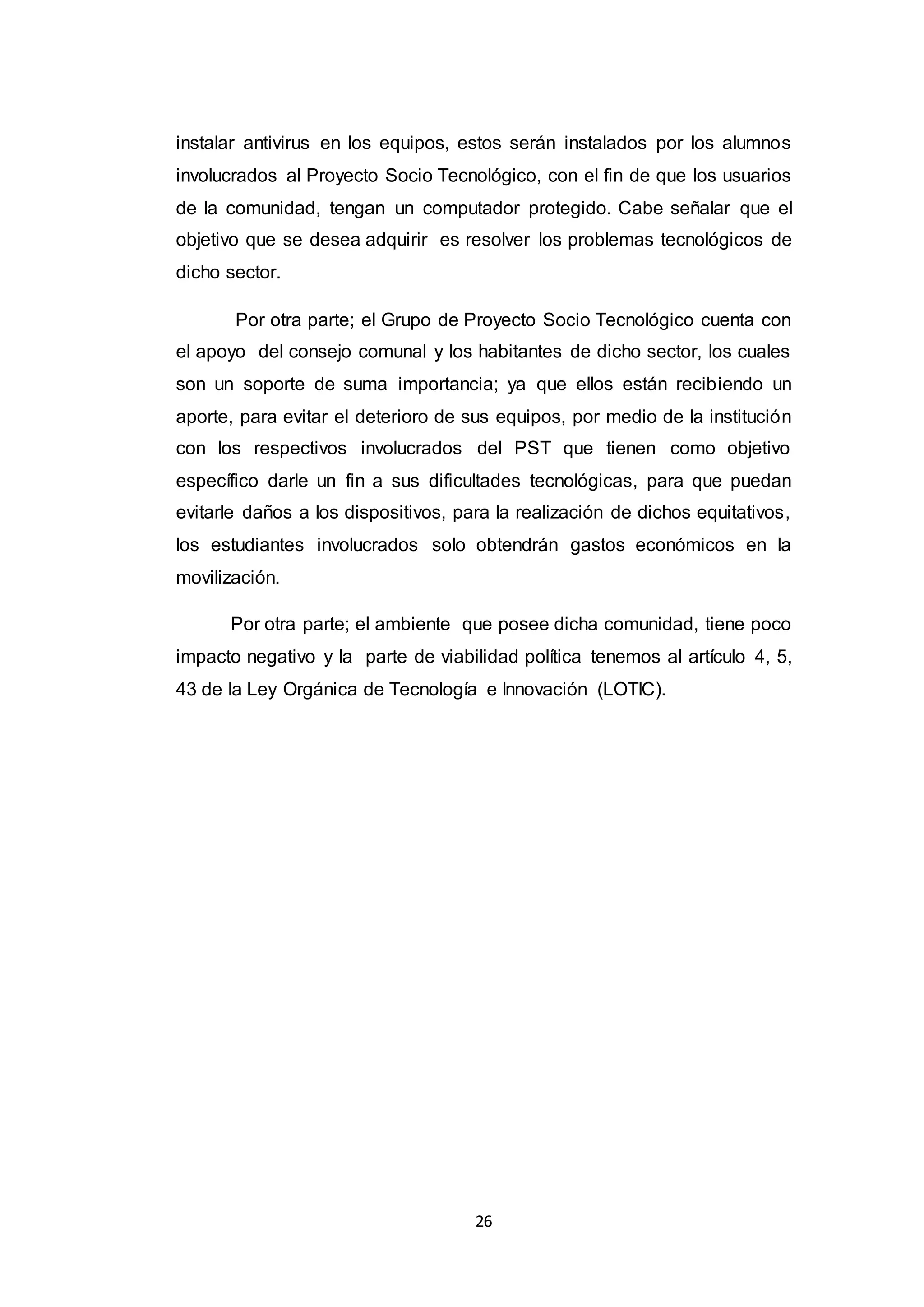 26
instalar antivirus en los equipos, estos serán instalados por los alumnos
involucrados al Proyecto Socio Tecnológico, con el fin de que los usuarios
de la comunidad, tengan un computador protegido. Cabe señalar que el
objetivo que se desea adquirir es resolver los problemas tecnológicos de
dicho sector.
Por otra parte; el Grupo de Proyecto Socio Tecnológico cuenta con
el apoyo del consejo comunal y los habitantes de dicho sector, los cuales
son un soporte de suma importancia; ya que ellos están recibiendo un
aporte, para evitar el deterioro de sus equipos, por medio de la institución
con los respectivos involucrados del PST que tienen como objetivo
específico darle un fin a sus dificultades tecnológicas, para que puedan
evitarle daños a los dispositivos, para la realización de dichos equitativos,
los estudiantes involucrados solo obtendrán gastos económicos en la
movilización.
Por otra parte; el ambiente que posee dicha comunidad, tiene poco
impacto negativo y la parte de viabilidad política tenemos al artículo 4, 5,
43 de la Ley Orgánica de Tecnología e Innovación (LOTIC).
 