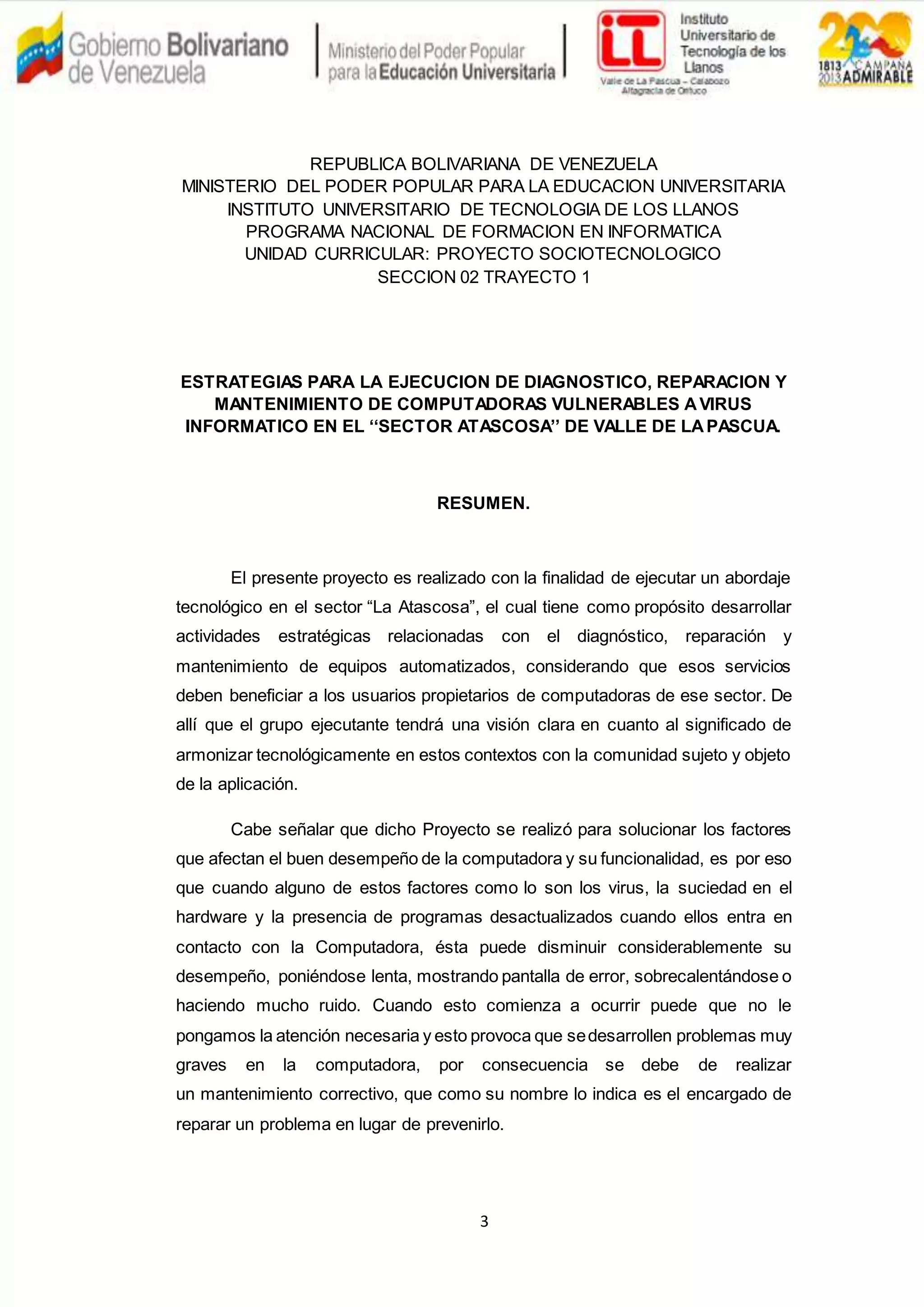 3
REPUBLICA BOLIVARIANA DE VENEZUELA
MINISTERIO DEL PODER POPULAR PARA LA EDUCACION UNIVERSITARIA
INSTITUTO UNIVERSITARIO DE TECNOLOGIA DE LOS LLANOS
PROGRAMA NACIONAL DE FORMACION EN INFORMATICA
UNIDAD CURRICULAR: PROYECTO SOCIOTECNOLOGICO
SECCION 02 TRAYECTO 1
ESTRATEGIAS PARA LA EJECUCION DE DIAGNOSTICO, REPARACION Y
MANTENIMIENTO DE COMPUTADORAS VULNERABLES AVIRUS
INFORMATICO EN EL ‘‘SECTOR ATASCOSA’’ DE VALLE DE LAPASCUA.
RESUMEN.
El presente proyecto es realizado con la finalidad de ejecutar un abordaje
tecnológico en el sector “La Atascosa”, el cual tiene como propósito desarrollar
actividades estratégicas relacionadas con el diagnóstico, reparación y
mantenimiento de equipos automatizados, considerando que esos servicios
deben beneficiar a los usuarios propietarios de computadoras de ese sector. De
allí que el grupo ejecutante tendrá una visión clara en cuanto al significado de
armonizar tecnológicamente en estos contextos con la comunidad sujeto y objeto
de la aplicación.
Cabe señalar que dicho Proyecto se realizó para solucionar los factores
que afectan el buen desempeño de la computadora y su funcionalidad, es por eso
que cuando alguno de estos factores como lo son los virus, la suciedad en el
hardware y la presencia de programas desactualizados cuando ellos entra en
contacto con la Computadora, ésta puede disminuir considerablemente su
desempeño, poniéndose lenta, mostrando pantalla de error, sobrecalentándose o
haciendo mucho ruido. Cuando esto comienza a ocurrir puede que no le
pongamos la atención necesaria y esto provoca que sedesarrollen problemas muy
graves en la computadora, por consecuencia se debe de realizar
un mantenimiento correctivo, que como su nombre lo indica es el encargado de
reparar un problema en lugar de prevenirlo.
 