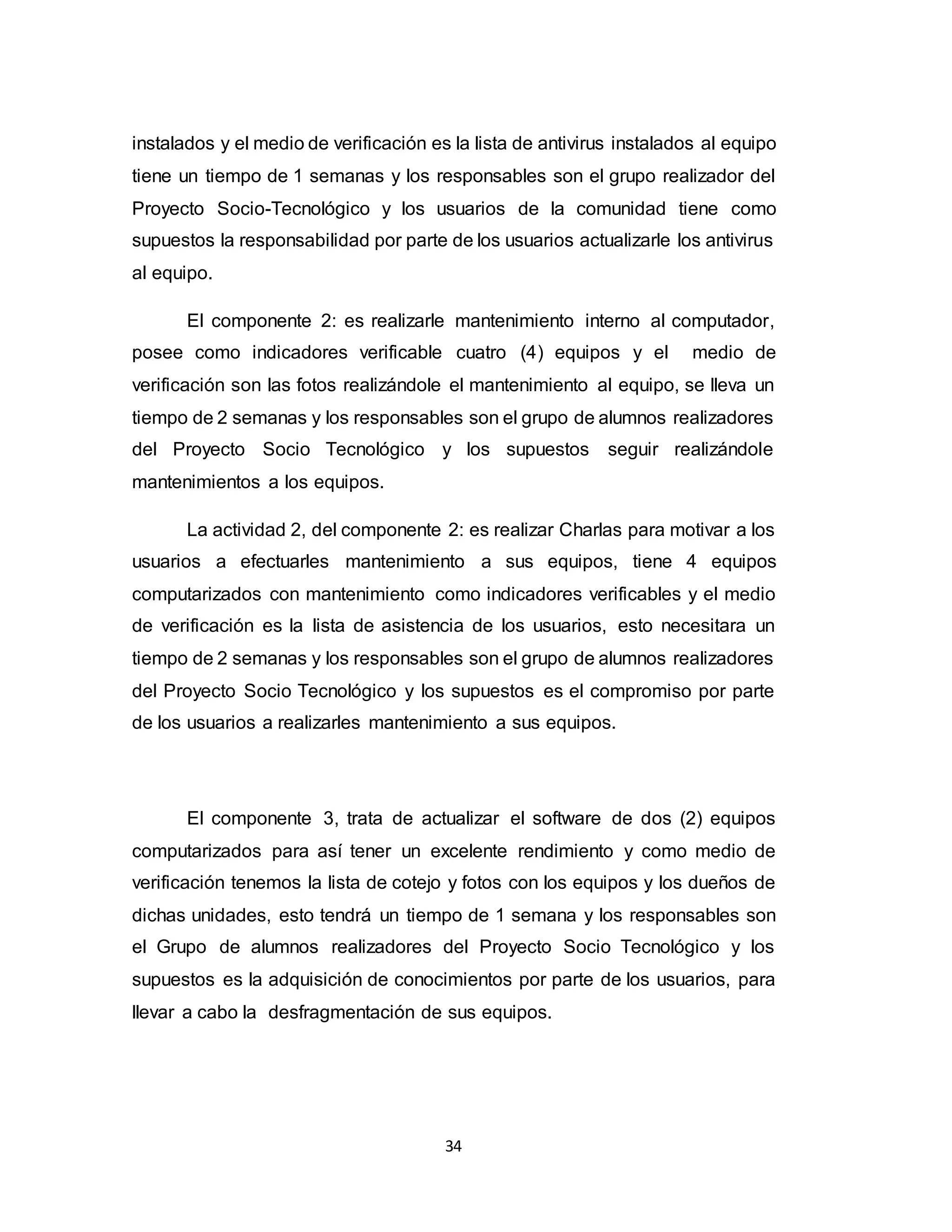 34
instalados y el medio de verificación es la lista de antivirus instalados al equipo
tiene un tiempo de 1 semanas y los responsables son el grupo realizador del
Proyecto Socio-Tecnológico y los usuarios de la comunidad tiene como
supuestos la responsabilidad por parte de los usuarios actualizarle los antivirus
al equipo.
El componente 2: es realizarle mantenimiento interno al computador,
posee como indicadores verificable cuatro (4) equipos y el medio de
verificación son las fotos realizándole el mantenimiento al equipo, se lleva un
tiempo de 2 semanas y los responsables son el grupo de alumnos realizadores
del Proyecto Socio Tecnológico y los supuestos seguir realizándole
mantenimientos a los equipos.
La actividad 2, del componente 2: es realizar Charlas para motivar a los
usuarios a efectuarles mantenimiento a sus equipos, tiene 4 equipos
computarizados con mantenimiento como indicadores verificables y el medio
de verificación es la lista de asistencia de los usuarios, esto necesitara un
tiempo de 2 semanas y los responsables son el grupo de alumnos realizadores
del Proyecto Socio Tecnológico y los supuestos es el compromiso por parte
de los usuarios a realizarles mantenimiento a sus equipos.
El componente 3, trata de actualizar el software de dos (2) equipos
computarizados para así tener un excelente rendimiento y como medio de
verificación tenemos la lista de cotejo y fotos con los equipos y los dueños de
dichas unidades, esto tendrá un tiempo de 1 semana y los responsables son
el Grupo de alumnos realizadores del Proyecto Socio Tecnológico y los
supuestos es la adquisición de conocimientos por parte de los usuarios, para
llevar a cabo la desfragmentación de sus equipos.
 