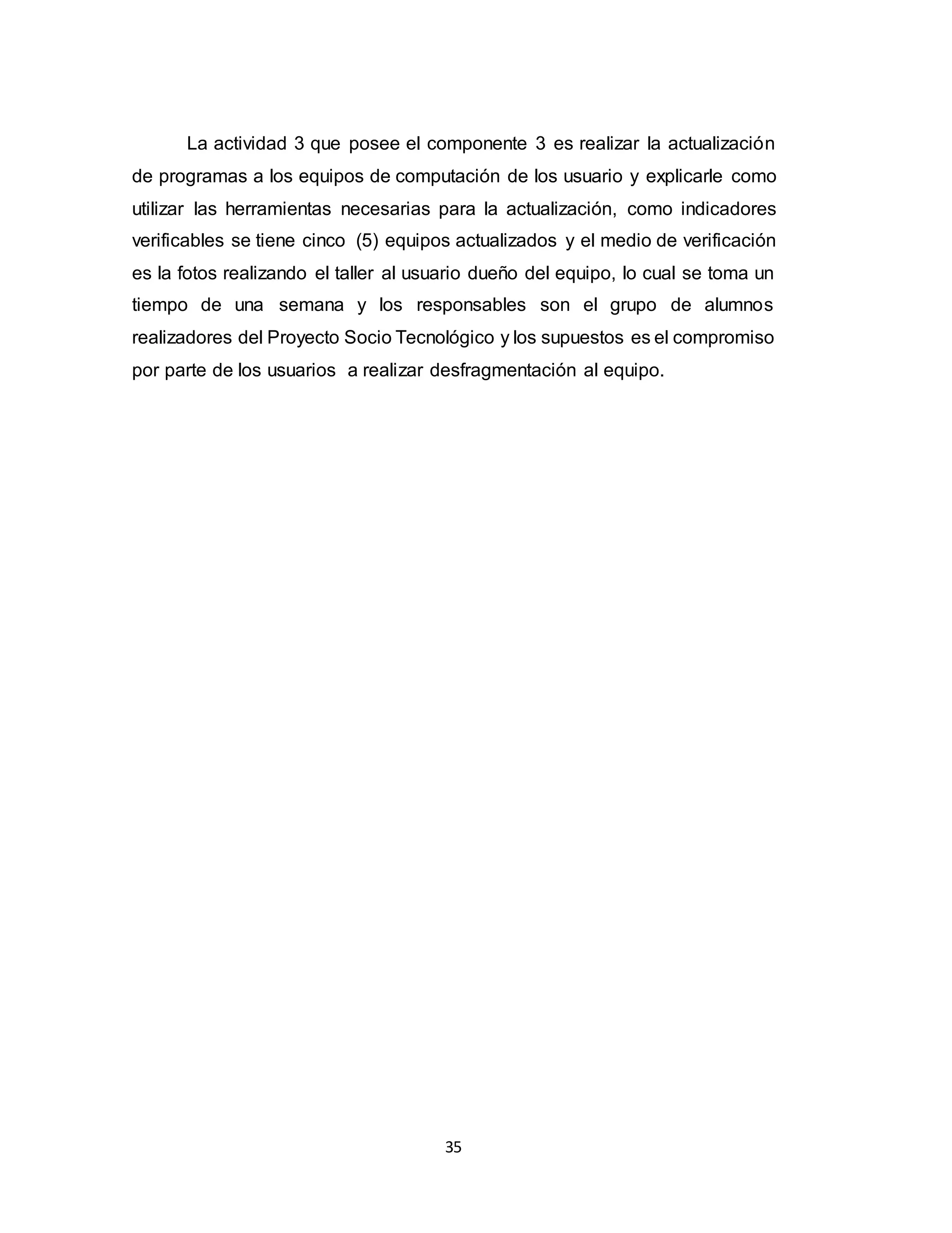 35
La actividad 3 que posee el componente 3 es realizar la actualización
de programas a los equipos de computación de los usuario y explicarle como
utilizar las herramientas necesarias para la actualización, como indicadores
verificables se tiene cinco (5) equipos actualizados y el medio de verificación
es la fotos realizando el taller al usuario dueño del equipo, lo cual se toma un
tiempo de una semana y los responsables son el grupo de alumnos
realizadores del Proyecto Socio Tecnológico y los supuestos es el compromiso
por parte de los usuarios a realizar desfragmentación al equipo.
 