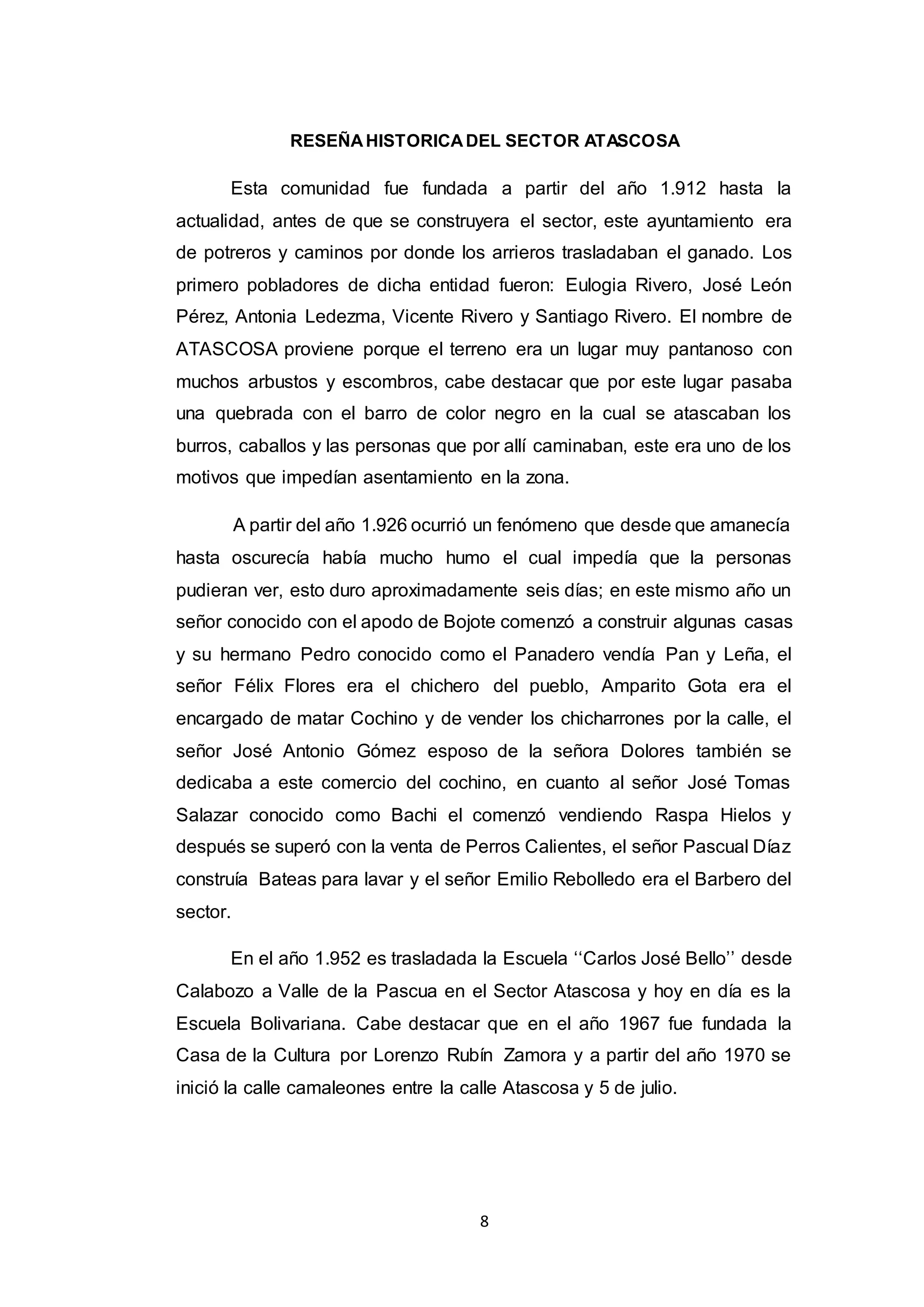 8
RESEÑAHISTORICADEL SECTOR ATASCOSA
Esta comunidad fue fundada a partir del año 1.912 hasta la
actualidad, antes de que se construyera el sector, este ayuntamiento era
de potreros y caminos por donde los arrieros trasladaban el ganado. Los
primero pobladores de dicha entidad fueron: Eulogia Rivero, José León
Pérez, Antonia Ledezma, Vicente Rivero y Santiago Rivero. El nombre de
ATASCOSA proviene porque el terreno era un lugar muy pantanoso con
muchos arbustos y escombros, cabe destacar que por este lugar pasaba
una quebrada con el barro de color negro en la cual se atascaban los
burros, caballos y las personas que por allí caminaban, este era uno de los
motivos que impedían asentamiento en la zona.
A partir del año 1.926 ocurrió un fenómeno que desde que amanecía
hasta oscurecía había mucho humo el cual impedía que la personas
pudieran ver, esto duro aproximadamente seis días; en este mismo año un
señor conocido con el apodo de Bojote comenzó a construir algunas casas
y su hermano Pedro conocido como el Panadero vendía Pan y Leña, el
señor Félix Flores era el chichero del pueblo, Amparito Gota era el
encargado de matar Cochino y de vender los chicharrones por la calle, el
señor José Antonio Gómez esposo de la señora Dolores también se
dedicaba a este comercio del cochino, en cuanto al señor José Tomas
Salazar conocido como Bachi el comenzó vendiendo Raspa Hielos y
después se superó con la venta de Perros Calientes, el señor Pascual Díaz
construía Bateas para lavar y el señor Emilio Rebolledo era el Barbero del
sector.
En el año 1.952 es trasladada la Escuela ‘‘Carlos José Bello’’ desde
Calabozo a Valle de la Pascua en el Sector Atascosa y hoy en día es la
Escuela Bolivariana. Cabe destacar que en el año 1967 fue fundada la
Casa de la Cultura por Lorenzo Rubín Zamora y a partir del año 1970 se
inició la calle camaleones entre la calle Atascosa y 5 de julio.
 
