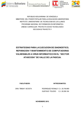 1
REPUBLICA BOLIVARIANA DE VENEZUELA
MINISTERIO DEL PODER POPULAR PARA LA EDUCACION UNIVERSITARIA
INSTITUTO UNIVERSITARIO DE TECNOLOGIA DE LOS LLANOS
PROGRAMA NACIONAL DE FORMACION EN INFORMATICA
UNIDAD CURRICULAR: PROYECTO SOCIO TECNOLOGICO
SECCION 02 TRAYECTO 1
ESTRATEGIAS PARA LA EJECUCION DE DIAGNOSTICO,
REPARACION Y MANTENIMIENTO DE COMPUTADORAS
VULNERABLES A VIRUS INFORMATICO EN EL ‘‘SECTOR
ATASCOSA’’ DE VALLE DE LA PASCUA.
FACILITADOR: INTREGRANTES:
DRA. TIBISAY ACOSTA RODRIGUEZ RONALD C.I.: 25.749.869
GUSTAVO TOLEDO C.I.: 26.299.184
NOVIEMBRE 2015.
 