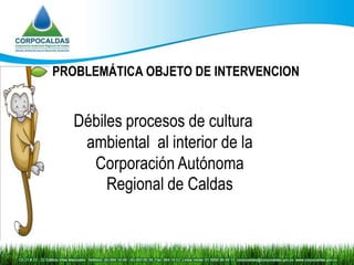 PROBLEMÁTICA OBJETO DE INTERVENCION


   Débiles procesos de cultura
    ambiental al interior de la
     Corporación Autónoma
        Regional de Caldas
 