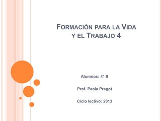 FORMACIÓN PARA LA VIDA 
Y EL TRABAJO 4 
Alumnos: 4° B 
Prof. Paola Pregot 
Ciclo lectivo: 2013 
 