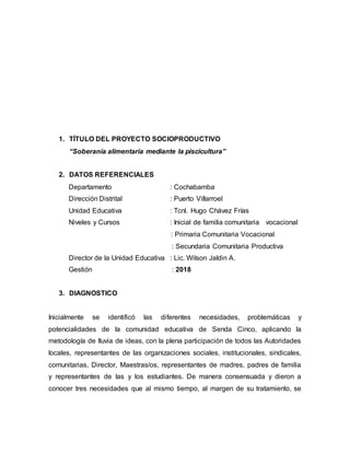 1. TÍTULO DEL PROYECTO SOCIOPRODUCTIVO
“Soberanía alimentaria mediante la piscicultura”
2. DATOS REFERENCIALES
Departamento : Cochabamba
Dirección Distrital : Puerto Villarroel
Unidad Educativa : Tcnl. Hugo Chávez Frías
Niveles y Cursos : Inicial de familia comunitaria vocacional
: Primaria Comunitaria Vocacional
: Secundaria Comunitaria Productiva
Director de la Unidad Educativa : Lic. Wilson Jaldin A.
Gestión : 2018
3. DIAGNOSTICO
Inicialmente se identificó las diferentes necesidades, problemáticas y
potencialidades de la comunidad educativa de Senda Cinco, aplicando la
metodología de lluvia de ideas, con la plena participación de todos las Autoridades
locales, representantes de las organizaciones sociales, institucionales, sindicales,
comunitarias, Director, Maestras/os, representantes de madres, padres de familia
y representantes de las y los estudiantes. De manera consensuada y dieron a
conocer tres necesidades que al mismo tiempo, al margen de su tratamiento, se
 