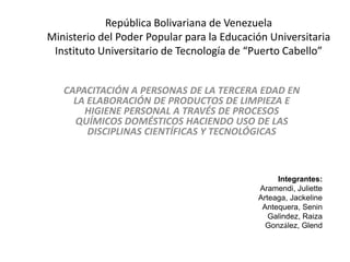 República Bolivariana de Venezuela
Ministerio del Poder Popular para la Educación Universitaria
 Instituto Universitario de Tecnología de “Puerto Cabello”


   CAPACITACIÓN A PERSONAS DE LA TERCERA EDAD EN
     LA ELABORACIÓN DE PRODUCTOS DE LIMPIEZA E
       HIGIENE PERSONAL A TRAVÉS DE PROCESOS
     QUÍMICOS DOMÉSTICOS HACIENDO USO DE LAS
        DISCIPLINAS CIENTÍFICAS Y TECNOLÓGICAS



                                                 Integrantes:
                                            Aramendi, Juliette
                                            Arteaga, Jackeline
                                             Antequera, Senin
                                               Galindez, Raiza
                                              González, Glend
 