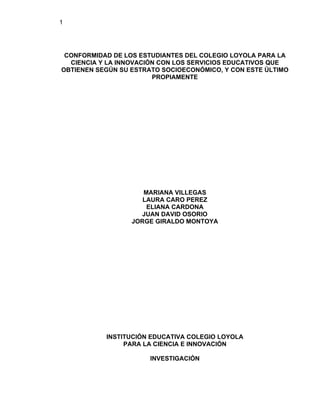 1




 CONFORMIDAD DE LOS ESTUDIANTES DEL COLEGIO LOYOLA PARA LA
  CIENCIA Y LA INNOVACIÓN CON LOS SERVICIOS EDUCATIVOS QUE
OBTIENEN SEGÚN SU ESTRATO SOCIOECONÓMICO, Y CON ESTE ÚLTIMO
                        PROPIAMENTE




                     MARIANA VILLEGAS
                     LAURA CARO PEREZ
                      ELIANA CARDONA
                    JUAN DAVID OSORIO
                  JORGE GIRALDO MONTOYA




           INSTITUCIÓN EDUCATIVA COLEGIO LOYOLA
                PARA LA CIENCIA E INNOVACIÓN

                       INVESTIGACIÓN
 