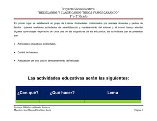 Proyecto Socioeducativo:
“RECICLANDO Y CLASIFICANDO TODOS VAMOS GANANDO”
1° y 2° Grado
Alumna: Hildeberta Osorio Romero
Maestro: José Manuel Martínez León Página 9
En primer lugar se establecerá un grupo de Líderes Ambientales conformados por alumnos docentes y padres de
familia quienes realizaran actividades de sensibilización y mantenimiento del entorno y al mismo tiempo abordar
algunos aprendizajes esperados de cada una de las asignaturas de los educandos, las actividades que se presentan
son:
 Actividades educativas ambientales.
 Control de basuras.
 Adecuación del sitio para el almacenamiento del reciclaje.
Las actividades educativas serán las siguientes:
¿Con qué? ¿Qué hacer? Lema
 