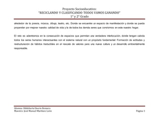 Proyecto Socioeducativo:
“RECICLANDO Y CLASIFICANDO TODOS VAMOS GANANDO”
1° y 2° Grado
Alumna: Hildeberta Osorio Romero
Maestro: José Manuel Martínez León Página 3
alrededor de la poesía, música, dibujo, teatro, etc. Donde se encuentre un espacio de manifestación y donde se pueda
propender por mejorar nuestra calidad de vida y la de todos los demás seres que convivimos en este nuestro hogar.
El reto es adentramos en la consecución de espacios que permitan una verdadera interlocución, donde tengan cabida
todos los seres humanos interactuantes con el sistema natural con un propósito fundamental: Formación de actitudes y
restructuración de hábitos traducibles en el rescate de valores para una nueva cultura y un desarrollo ambientalmente
responsable.
 