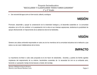 Proyecto Socioeducativo:
“RECICLANDO Y CLASIFICANDO TODOS VAMOS GANANDO”
1° y 2° Grado
Alumna: Hildeberta Osorio Romero
Maestro: José Manuel Martínez León Página 5
 Uso racional del agua como un bien social, cultural y ecológico
MISIÓN
Promover, desarrollar y apoyar la conservación de la diversidad biológica y el desarrollo sostenible en la comunidad
educativa con el fin de contribuir a la perpetuación de la vida en sus diversas expresiones, tendremos la posibilidad de
apoyar efectivamente el mejoramiento de la calidad de vida de los habitantes.
VISIÓN
Generar una cultura ambiental responsable en cada uno de los miembros de la comunidad educativa de la institución y que
estos a su vez sean multiplicadores de la misma.
IMPACTO
La importancia de llevar a cabo esta propuesta es la de hacer de estudiantes, docentes, y padres de familia agentes
impulsores del mejoramiento de su entorno, haciéndolos consientes de la necesidad de vivir en un ambiente sano,
haciendo un apropiado manejo de las basuras a través del reciclaje.
 