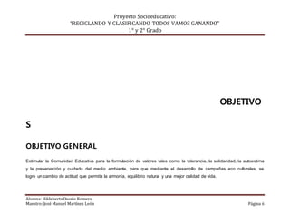 Proyecto Socioeducativo:
“RECICLANDO Y CLASIFICANDO TODOS VAMOS GANANDO”
1° y 2° Grado
Alumna: Hildeberta Osorio Romero
Maestro: José Manuel Martínez León Página 6
OBJETIVO
S
OBJETIVO GENERAL
Estimular la Comunidad Educativa para la formulación de valores tales como la tolerancia, la solidaridad, la autoestima
y la preservación y cuidado del medio ambiente, para que mediante el desarrollo de campañas eco culturales, se
logre un cambio de actitud que permita la armonía, equilibrio natural y una mejor calidad de vida.
 