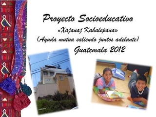 Proyecto Socioeducativo
«Xajanaj Kahalepana»

(Ayuda mutua saliendo juntos adelante)

Guatemala 2012

 