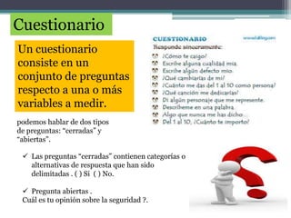 Cuestionario
Un cuestionario
consiste en un
conjunto de preguntas
respecto a una o más
variables a medir.
podemos hablar de dos tipos
de preguntas: “cerradas” y
“abiertas”.
 Las preguntas “cerradas” contienen categorías o
alternativas de respuesta que han sido
delimitadas . ( ) Si ( ) No.
 Pregunta abiertas .
Cuál es tu opinión sobre la seguridad ?.
 