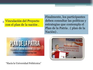 Vinculación del Proyecto
con el plan de la nación .
Finalmente, los participantes
deben consultar las políticas y
estrategias que contempla el
Plan de la Patria . ( plan de la
Nación) .
“Hacia la Universidad Politécnica”
5
 