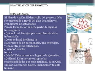 PLANIFICACIÓN DEL PROYECTO
El Plan de Acción:
El Plan de Acción: El desarrollo del proyecto debe
ser presentado a través del plan de acción y el
cronograma de actividades.
Para la formulación se debe partir de algunas
interrogantes :
¿Qué se hizo? Por ejemplo la recolección de la
información.
¿Cómo se hizo? Mediante la
elaboración de un cuestionario, una entrevista,
visitas entre otras estrategias.
¿Cuándo? Señalar
fechas.
¿Dónde? Debe expresar el lugar de la ejecución.
¿Quiénes? Es importante asignar las
responsabilidades por cada actividad. ¿Con Qué?
Indicar los recursos físicos, financieros y talento
humano .
 
