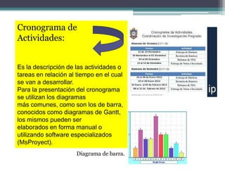 Cronograma de
Actividades:
Es la descripción de las actividades o
tareas en relación al tiempo en el cual
se van a desarrollar.
Para la presentación del cronograma
se utilizan los diagramas
más comunes, como son los de barra,
conocidos como diagramas de Gantt,
los mismos pueden ser
elaborados en forma manual o
utilizando software especializados
(MsProyect).
Diagrama de barra.
 