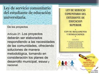 Ley de servicio comunitario
del estudiante de educación
universitaria.
De los proyectos
Artículo 21. Los proyectos
deberán ser elaborados
respondiendo a las necesidades
de las comunidades, ofreciendo
soluciones de manera
metodológica, tomando en
consideración los planes de
desarrollo municipal, estatal y
nacional.
 