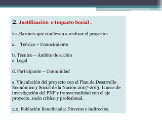 2. Justificación e Impacto Social .
2.1.Razones que conllevan a realizar el proyecto:
a. Teórico – Conocimiento
b. Técnico – Ámbito de acción
c. Legal
d. Participante – Comunidad
e. Vinculación del proyecto con el Plan de Desarrollo
Económico y Social de la Nación 2007-2013, Líneas de
investigación del PNF y transversalidad con el eje
proyecto, socio crítico y profesional.
2.2. Población Beneficiada: Directos e indirectos.
 