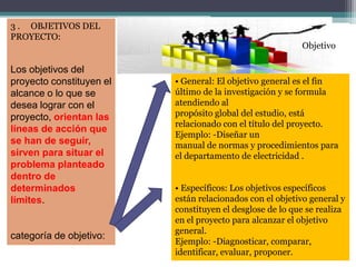 3 . OBJETIVOS DEL
PROYECTO:
Los objetivos del
proyecto constituyen el
alcance o lo que se
desea lograr con el
proyecto, orientan las
líneas de acción que
se han de seguir,
sirven para situar el
problema planteado
dentro de
determinados
límites.
categoría de objetivo:
• General: El objetivo general es el fin
último de la investigación y se formula
atendiendo al
propósito global del estudio, está
relacionado con el título del proyecto.
Ejemplo: -Diseñar un
manual de normas y procedimientos para
el departamento de electricidad .
• Específicos: Los objetivos específicos
están relacionados con el objetivo general y
constituyen el desglose de lo que se realiza
en el proyecto para alcanzar el objetivo
general.
Ejemplo: -Diagnosticar, comparar,
identificar, evaluar, proponer.
Objetivo
 