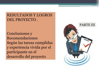 RESULTADOS Y LOGROS
DEL PROYECTO .
Conclusiones y
Recomendaciones
Según las tareas cumplidas
y experiencia vivida por el
participante en el
desarrollo del proyecto
PARTE III
 