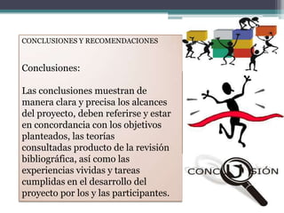 CONCLUSIONES Y RECOMENDACIONES
Conclusiones:
Las conclusiones muestran de
manera clara y precisa los alcances
del proyecto, deben referirse y estar
en concordancia con los objetivos
planteados, las teorías
consultadas producto de la revisión
bibliográfica, así como las
experiencias vividas y tareas
cumplidas en el desarrollo del
proyecto por los y las participantes.
 