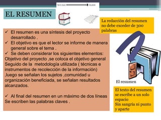 EL RESUMEN
 El resumen es una síntesis del proyecto
desarrollado .
 El objetivo es que el lector se informe de manera
general sobre el tema .
 Se deben considerar los siguientes elementos:
Objetivo del proyecto ,se coloca el objetivo general
Seguido de la metodología utilizada ( técnicas e
instrumentos de recolección de la información)
,luego se señalan los sujetos ,comunidad u
organización beneficiada, se señalan resultados
alcanzados.
 Al final del resumen en un máximo de dos líneas
Se escriben las palabras claves .
La redacción del resumen
no debe exceder de 300
palabras
El texto del resumen
se escribe a un solo
espacio
Sin sangría ni punto
y aparte
El resumen
 