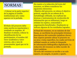• Colocar en la parte superior
de la página el cintillo
institucional, tal y como
aparece en la portada.
NORMAS
El título del proyecto debe
estar escrito en mayúsculas y
resaltado en negritas. Al
finalizar el mismo, colocar la
identificación de los
participantes, el nombre del
tutor académico y tutor
externo, año y mes de
presentación, igual que en la
portada.
En cuanto a la redacción del texto del
resumen, se deben considerar los
siguientes elementos:
Objetivo del proyecto, se coloca el objetivo
general, seguido de un esbozo de la
metodología utilizada, (se explican las
técnicas e instrumentos de recolección de
información que se utilizaron), luego se
señalan los sujetos, comunidad u
organización beneficiada y finalmente se
indican algunos de los resultados logrados .
Al final del resumen, en un máximo de dos
líneas, se escribirán los principales términos
descriptores del contenido (palabras claves).
Este aspecto permite ubicar el proyecto en
un área o tema específico, los cuales servirán de
utilidad cuando se realiza la búsqueda
de información bibliográfica digitalizada. La
redacción del resumen no debe exceder de
(300) palabras.
El texto del resumen se escribe a un solo
espacio, sin sangría, ni punto y aparte.
 