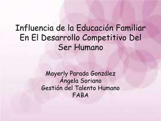 Influencia de la Educación Familiar
En El Desarrollo Competitivo Del
Ser Humano
Mayerly Parada González
Ángela Soriano
Gestión del Talento Humano
FABA
 