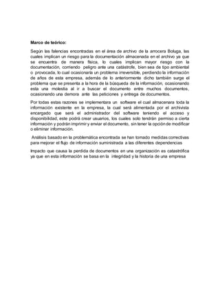 Marco de teórico:
Según las falencias encontradas en el área de archivo de la arrocera Boluga, las
cuales implican un riesgo para la documentación almacenada en el archivo ya que
se encuentra de manera física, lo cuales implican mayor riesgo con la
documentación, corriendo peligro ante una catástrofe, bien sea de tipo ambiental
o provocada, lo cual ocasionaría un problema irreversible, perdiendo la información
de años de esta empresa, además de lo anteriormente dicho también surge el
problema que se presenta a la hora de la búsqueda de la información, ocasionando
esta una molestia al ir a buscar el documento entre muchos documentos,
ocasionando una demora ante las peticiones y entrega de documentos.
Por todas estas razones se implementara un software el cual almacenara toda la
información existente en la empresa, la cual será alimentada por el archivista
encargado que será el administrador del software teniendo el acceso y
disponibilidad, este podrá crear usuarios, los cuales solo tendrán permiso a cierta
información y podrán imprimir y enviar el documento, sin tener la opciónde modificar
o eliminar información.
Análisis basado en la problemática encontrada se han tomado medidas correctivas
para mejorar el flujo de información suministrada a las diferentes dependencias
Impacto que causa la perdida de documentos en una organización es catastrófica
ya que en esta información se basa en la integridad y la historia de una empresa
 
