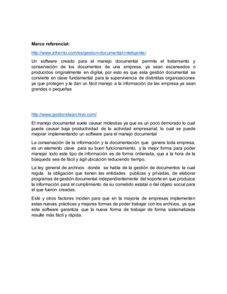 Marco referencial:
http://www.athento.com/es/gestion-documental-inteligente/
Un software creado para el manejo documental permite el tratamiento y
conservación de los documentos de una empresa, ya sean escaneados o
producidos originalmente en digital, por esto es que esta gestión documental se
convierte en clave fundamental para la supervivencia de distintitas organizaciones
ya que protegen y le dan un fácil manejo a la información de las empresa ya sean
grandes o pequeñas
http://www.gestiondearchivo.com/
El manejo documental suele causar molestias ya que es un poco demorado lo cual
puede causar baja productividad de la actividad empresarial, lo cual se puede
mejorar implementando un software para el manejo documental
La conservación de la información y la documentación que genera toda empresa,
es un elemento clave para su buen funcionamiento, y la mejor forma para poder
manejar todo este tipo de información es de forma ordenada, que a la hora de la
búsqueda sea de fácil y ágil ubicación reduciendo tiempo.
La ley general de archivos donde se habla de la gestión de documentos la cual
regula la obligación que tienen las entidades públicas y privadas, de elaborar
programas de gestión documental independientemente del soporte en que produzca
la información para el cumplimiento de su cometido estatal o del objeto social para
el que fueron creadas.
Este y otros factores inciden para que en la mayoría de empresas implementen
estas nuevas prácticas y mejores formas de poder trabajar con los archivos, ya que
este software garantiza que la nueva forma de trabajar de forma sistematizada
resulte más fácil y rápida.
 