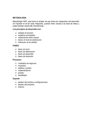 METODOLOGIA
Metodología RUP, este tiene la ventaja de que todos los integrantes del desarrollo
sin importar el rol de cada integrante, puedan tener acceso a la base de datos y
poder trabajar desde ella directamente.
Los principios de desarrollo son:
 adaptar el proceso
 equilibrar prioridades
 colaboración entre equipo
 elevar el nivel de abstracción
 enfocarse en la calidad
FASES
 fases de inicio
 fases de elaboración
 fases de desarrollo
 fases de transición
Procesos:
 modelado de negocios
 requisitos
 análisis y diseño
 implementación
 prueba
 despliegue
Soporte
 gestión del cambio y configuraciones
 gestión del proyecto
 entorno
 
