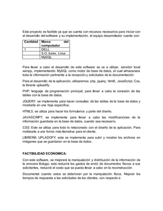 Este proyecto es factible ya que se cuenta con recursos necesarios para iniciar con
el desarrollo del software y su implementación, el equipo desarrollador cuenta con:
Cantidad Marca del
computador
1 DELL
S.O. liurex, Linux
MySQL
Para llevar a cabo el desarrollo de este software se va a utilizar, servidor local
xampp, implementando MySQL como motor de base de datos, el cual almacenara
toda la información pertinente a la recepción y solicitudes de la documentación
Para el desarrollo de la aplicación, utilizaremos php, jquery, html5, JavaScript, Css,
la librería uploadify.
PHP: lenguaje de programación principal, para llevar a cabo la conexión de las
tablas con la base de datos.
JQUERY: se implementa para hacer consultas de las tablas de la base de datos y
mostrarla en una hoja especifica.
HTML5; se utiliza para hacer los formularios y parte del diseño.
JAVASCRIPT: se implementa para llevar a cabo las modificaciones de la
información guardada en la base de datos, cuando sea necesario.
CSS: Este se utiliza para todo lo relacionado con el diseño de la aplicación. Para
moldearla a una forma más llamativa para el cliente.
LIBRERÍA UPLADOFY: esta se implementa para subir y mostrar los archivos en
imágenes que se guardaran en la base de datos.
FACTIBILIDAD ECONOMICA:
Con este software, se mejorará la manipulación y distribución de la información de
la arrocera Boluga; esto reducirá los gastos de envió de documentos físicos a sus
solicitantes, reducirá el costo que se pueda llevar a cabo en la reconstrucción
Documental cuando estos se deterioran por la manipulación física. Mejorar los
tiempos de respuesta a las solicitudes de los clientes, con respecto a
 