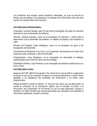 Los beneficios que tendrán serán beneficios intangibles, ya que se reducirá el
tiempo que se emplea en la búsqueda y la entrega de la información más que todo
cuando se requiere fuera del municipio.
FACTIBILIDAD OPERACIONAL.
Propietario: arrocera Boluga Ltda. El cual será el encargado de suplir los recursos
necesarios para el desarrollo del software.
Gerente, Rodrigo Escobar; quien es el encargado de autorizar y recibir todo lo
relacionado con el desarrollo del software, el avalara el proyecto que se llevara a
cabo.
Director del Proyecto; Hugo Rodríguez, quien es el encargado de guiar a los
encargados del desarrollo.
Coordinador de Sistemas; Luis Cruz, es el supervisor del proyecto por parte de la
empresa donde se llevará a cabo el desarrollo.
Programadora: Leidy Rodríguez; es la encargada de desarrollar el software
especializado para el archivo de la arrocera Boluga.
Diseñadora Gráfica: Leidy Perdomo; es la encargada de diseñar la aplicación en su
forma visual.
FACTIBILIDAD LEGAL
Según la LEY DE 1999 (18 de agosto). Por medio de la cual se define y reglamenta
el acceso y uso de los mensajes de datos, de comercio electrónico y de las firmas
digitales, y se establecen las entidades de certificación y se dictan otras
disposiciones.
Desde el artículo 6 hasta el artículo 13. Esta ley nos indica que se debe tener en
cuenta la veracidad de la información digital, que el mensaje de datos o el
documento sea conservado en el formato en que se haya generado, enviado o
recibido o en algún formato que permita demostrar que reproduce con exactitud la
información generada, enviada o recibida.
 