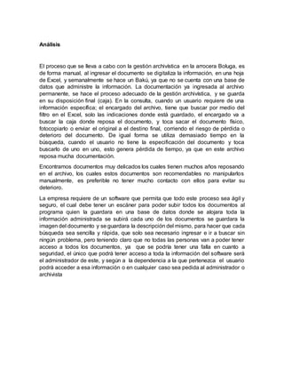 Análisis
El proceso que se lleva a cabo con la gestión archivística en la arrocera Boluga, es
de forma manual, al ingresar el documento se digitaliza la información, en una hoja
de Excel, y semanalmente se hace un Bakú, ya que no se cuenta con una base de
datos que administre la información. La documentación ya ingresada al archivo
permanente, se hace el proceso adecuado de la gestión archivística, y se guarda
en su disposición final (caja). En la consulta, cuando un usuario requiere de una
información específica; el encargado del archivo, tiene que buscar por medio del
filtro en el Excel, solo las indicaciones donde está guardado, el encargado va a
buscar la caja donde reposa el documento, y toca sacar el documento físico,
fotocopiarlo o enviar el original a el destino final, corriendo el riesgo de pérdida o
deterioro del documento. De igual forma se utiliza demasiado tiempo en la
búsqueda, cuando el usuario no tiene la especificación del documento y toca
buscarlo de uno en uno, esto genera pérdida de tiempo, ya que en este archivo
reposa mucha documentación.
Encontramos documentos muy delicados los cuales tienen muchos años reposando
en el archivo, los cuales estos documentos son recomendables no manipularlos
manualmente, es preferible no tener mucho contacto con ellos para evitar su
deterioro.
La empresa requiere de un software que permita que todo este proceso sea ágil y
seguro, el cual debe tener un escáner para poder subir todos los documentos al
programa quien la guardara en una base de datos donde se alojara toda la
información administrada se subirá cada uno de los documentos se guardara la
imagen del documento y se guardara la descripción del mismo, para hacer que cada
búsqueda sea sencilla y rápida, que solo sea necesario ingresar e ir a buscar sin
ningún problema, pero teniendo claro que no todas las personas van a poder tener
acceso a todos los documentos, ya que se podría tener una falla en cuanto a
seguridad, el único que podrá tener acceso a toda la información del software será
el administrador de este, y según a la dependencia a la que pertenezca el usuario
podrá acceder a esa información o en cualquier caso sea pedida al administrador o
archivista
 