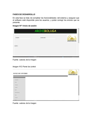 FASES DE DESARROLLO
En esta fase se trata de completar las funcionalidades del sistema y asegurar que
el software esté disponible para los usuarios, y poder corregir los errores que se
presente.
Imagen N°1 Inicio de sesión
Fuente: autoras de la imagen
Imagen N°2 Panel de control
Fuente: autoras de la imagen
 