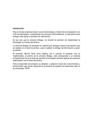 Introducción
Hoy en día las empresas hacen uso de la tecnología a través de la computación con
el fin de automatizar y estandarizar los procesos administrativos, lo que deriva de la
entrega más rápida y oportuna de información.
Es por eso que la arrocera Boluga, ha tomado la decisión de implementar la
tecnología en el área del archivo.
La arrocera Boluga ha solicitado un sistema que entregue apoyo a las labores que
se realizan en el área de archivo, para sí agilizar la entrega de información a quien
la solicite.
El presente informe tiene como objetivo dar a conocer el proyecto que se
implementara al archivo de la arrocera Boluga, este corresponde a un sistema
computacional hacia la web que permita al encargado del área agilizar los procesos
relacionados con el área del archivo.
Para el desarrollo del proyecto se utilizaron y aplicaron todos los conocimientos y
herramientas que se han adquirido en el proceso de estudios de soluciones web en
la universidad “ITFIP”.
 